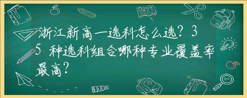 浙江新高一选科怎么选？35种选科组合哪种专业覆盖率最高？