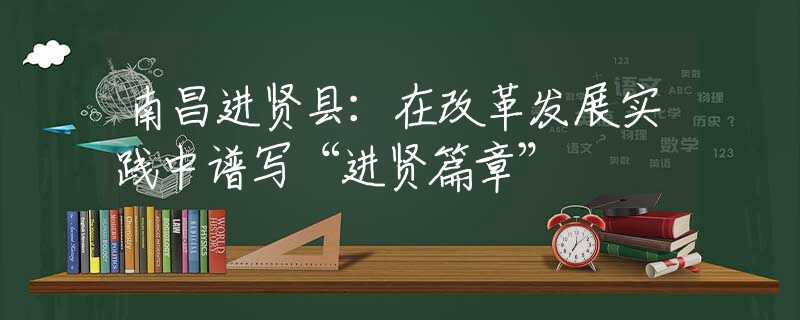 南昌进贤县：在改革发展实践中谱写“进贤篇章”