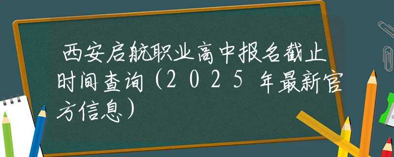 西安启航职业高中报名截止时间查询（2025年最新官方信息）