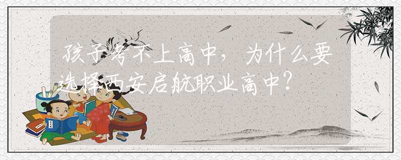 孩子考不上高中，为什么要选择西安启航职业高中？