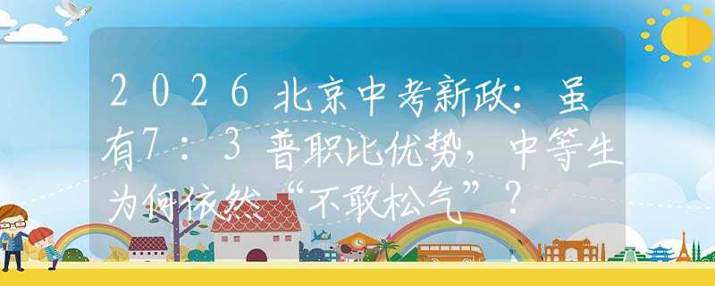 2026北京中考新政：虽有7:3普职比优势，中等生为何依然“不敢松气”？