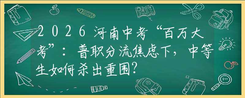 2026河南中考“百万大考”：普职分流焦虑下，中等生如何杀出重围？