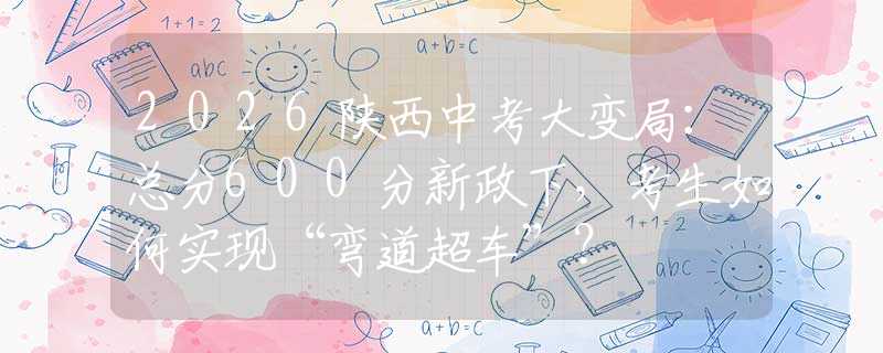 2026陕西中考大变局：总分600分新政下，考生如何实现“弯道超车”？